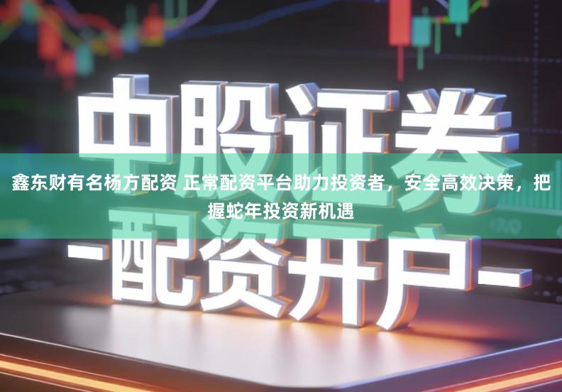 鑫东财有名杨方配资 正常配资平台助力投资者，安全高效决策，把握蛇年投资新机遇