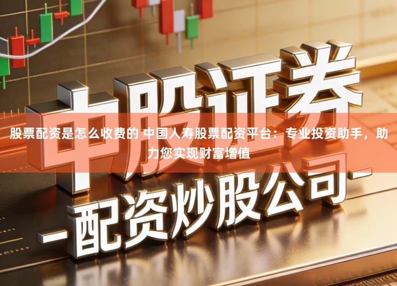 股票配资是怎么收费的 中国人寿股票配资平台：专业投资助手，助力您实现财富增值