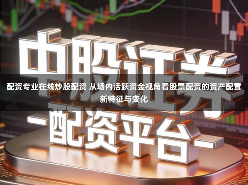 配资专业在线炒股配资 从场内活跃资金视角看股票配资的资产配置新特征与变化