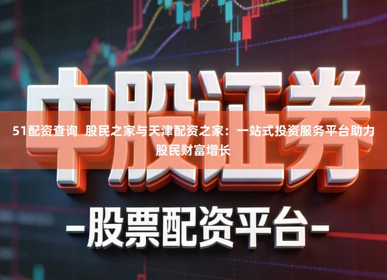 51配资查询  股民之家与天津配资之家：一站式投资服务平台助力股民财富增长
