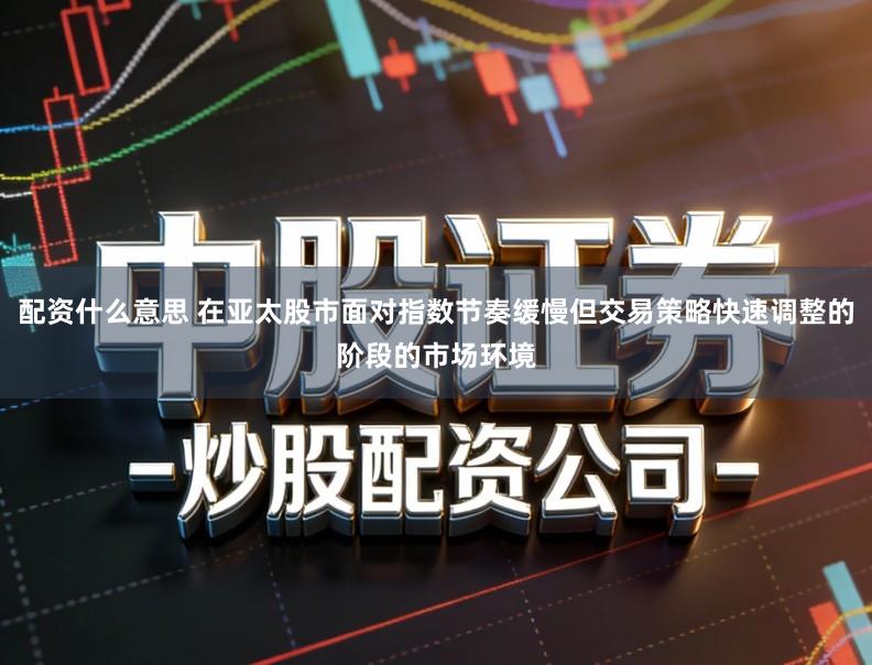 配资什么意思 在亚太股市面对指数节奏缓慢但交易策略快速调整的阶段的市场环境