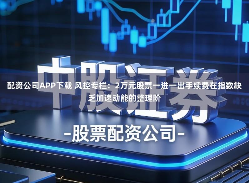 配资公司APP下载 风控专栏：2万元股票一进一出手续费在指数缺乏加速动能的整理阶